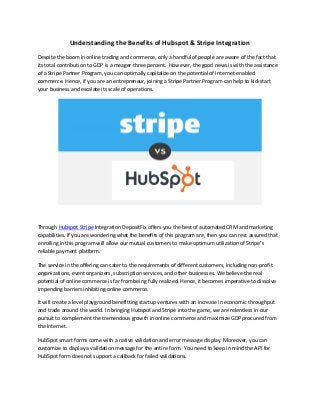 Understanding the Benefits of Hubspot & Stripe Integration
Despite the boom in online trading and commerce, only a handful of people are aware of the fact that
its total contribution to GDP is a meager three percent. However, the good news is with the assistance
of a Stripe Partner Program, you can optimally capitalize on the potential of Internet-enabled
commerce. Hence, if you are an entrepreneur, joining a Stripe Partner Program can help to kickstart
your business and escalate its scale of operations.
Through Hubspot Stripe Integration DepositFix offers you the best of automated CRM and marketing
capabilities. If you are wondering what the benefits of this program are, then you can rest assured that
enrolling in this program will allow our mutual customers to make optimum utilization of Stripe’s
reliable payment platform.
The service in the offering can cater to the requirements of different customers, including non-profit
organizations, event organizers, subscription services, and other businesses. We believe the real
potential of online commerce is far from being fully realized. Hence, it becomes imperative to dissolve
impending barriers inhibiting online commerce.
It will create a level playground benefitting startup ventures with an increase in economic throughput
and trade around the world. In bringing Hubspot and Stripe into the game, we are relentless in our
pursuit to complement the tremendous growth in online commerce and maximize GDP procured from
the Internet.
HubSpot smart forms come with a native validation and error message display. Moreover, you can
customize to display a validation message for the entire form. You need to keep in mind the API for
HubSpot form does not support a callback for failed validations.
 