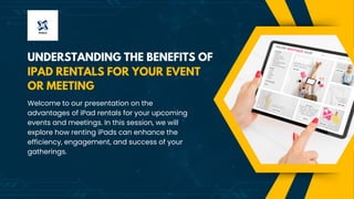 UNDERSTANDING THE BENEFITS OF
Welcome to our presentation on the
advantages of iPad rentals for your upcoming
events and meetings. In this session, we will
explore how renting iPads can enhance the
efficiency, engagement, and success of your
gatherings.
IPAD RENTALS FOR YOUR EVENT
OR MEETING
 