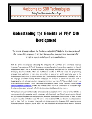 Understanding the Benefits of PHP Web
                                     Development

  The article discusses about the fundamentals of PHP Website development and
   the reason this language is preferred over other programming languages for
                   creating robust and dynamic web applications.


With the online marketplace witnessing the emergence of a plethora of e-commerce websites,
Hypertext Preprocessor or PHP web development service has gained tremendous popularity in the web
development realm. PHP is a general purpose programming language which is popularly used for
developing dynamic websites. There are multifarious benefits of PHP and hence, this programming
language finds application in more than one million of web servers and is also being used in the
development of more than 20 million websites and Custom website development is easier with PHP and
the language is used to develop dynamic webpages and a myriad of other web solutions such as
shopping carts, web calendars, content management systems and more. PHP has an inbuilt memory and
never overloads the servers, rather it enhances its processing speed. Today, there are numerous PHP
web development companies, but for the online business owners it is imperative to choose the right
development company which will offer the best service and add value to the money.

PHP applications have revolutionized e-commerce web development in true sense of terms. With the e-
commerce and online shopping portals requiring a fully functional, user-friendly, search engine friendly
and visually appealing websites and applications, PHP web development service ushers to meet all these
necessary requisites in the best ways. PHP can be embedded into HTML and dynamic visual applications
such as Ajax, Flash can be easily integrated with this programming language. PHP supports several
databases including Informix, Oracle, MySQL etc and developing a website in PHP requires minimum
 