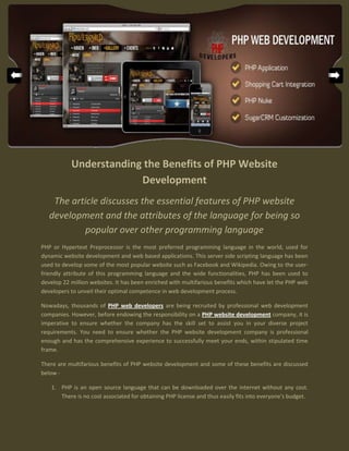 Understanding the Benefits of PHP Website
                        Development
    The article discusses the essential features of PHP website
   development and the attributes of the language for being so
           popular over other programming language
PHP or Hypertext Preprocessor is the most preferred programming language in the world, used for
dynamic website development and web based applications. This server side scripting language has been
used to develop some of the most popular website such as Facebook and Wikipedia. Owing to the user-
friendly attribute of this programming language and the wide functionalities, PHP has been used to
develop 22 million websites. It has been enriched with multifarious benefits which have let the PHP web
developers to unveil their optimal competence in web development process.

Nowadays, thousands of PHP web developers are being recruited by professional web development
companies. However, before endowing the responsibility on a PHP website development company, it is
imperative to ensure whether the company has the skill set to assist you in your diverse project
requirements. You need to ensure whether the PHP website development company is professional
enough and has the comprehensive experience to successfully meet your ends, within stipulated time
frame.

There are multifarious benefits of PHP website development and some of these benefits are discussed
below -

   1. PHP is an open source language that can be downloaded over the internet without any cost.
      There is no cost associated for obtaining PHP license and thus easily fits into everyone's budget.
 