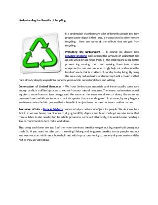 Understanding the Benefits of Recycling
It is undeniable that there are a lot of benefits people get from
proper waste disposal that is usually associated to when we are
recycling. Here are some of the effects that we get from
recycling.
Protecting the Environment – It cannot be denied how
recycling Brisbane does reduce the amount of waste that has
collectively been piling up from all the articifial products. In the
process ing reusing them and making them into a new
equipment to use, we overwhelmingly help cut and reduce the
levels of waste that is an effect of our day to day living. By doing
this we surely reduce toxins and non-recycleabl e materials that
have already deeply seeped into our ecocystem and in our natural state and setting.
Conservation of Limited Resources – We have limited raw materials and these usually come rare
enough and it is a difficult process to extract from our natural resources. The lesser coal we mine would
equate to more humans lives being saved the same as the lesser wood we cut down, the more we
preserve forests which we know are habitats species that are endangered. So you see, by recycling our
waste we create a holistic process that is beneficial not just to us humans but to our mother nature.
Promotion of Jobs – Recycle Brisbane processes helps create a lot of jobs for people. We do know for a
fact that we use heavy machineries to dig ug landfills, dispose and bury trash yet we also know that
manual labor is also needed for the whole process to come out effectively, this would mean needing a
few or more hands to help make work done.
That being said these are just 3 of the more dominant benefits we get out by properly disposing our
trash. So if you want to take part in creating lifelong and longterm benefits to our people and our
environment start within your household and within your community to properly dispose waste and the
rest as they say will follow.
 