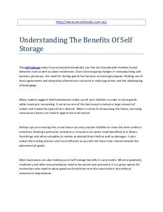 http://www.smartbox2u.com.au/




Understanding The Benefits Of Self
Storage

The self storage sector has increased dramatically over the last decade with facilities found
between rural as well as urban residencies. Due to the ongoing changes in everyday living and
business processes, the need for storing goods has become increasingly popular. Making use of
lease agreements and temporary alternatives can assist in reducing clutter and the safekeeping
of belongings.



Many realtors suggest that homeowners make use of such facilities in order to store goods
while moving or renovating. It serves as one of the best ways to reduce a large amount of
clutter and create the space that is desired. When it comes to showcasing the home, removing
unnecessary items can make it appear more attractive.



Perhaps you are moving into a new house you may require facilities to store the items while in
transition. Renting a particular container or structure can prove most beneficial as it allows
furnishings and other valuables to remain protected from theft as well as damages. It also
makes the moving process a lot more efficient as you will not have to be concerned with the
placement of goods.



More businesses are also making use of self storage benefits it can provide. Where equipment,
machinery and other documentation need to be stored and protected. It is a great option for
contractors who need to place goods and machines near the construction site without
extensive transportation.
 