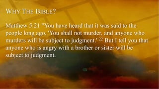 WHY THE BIBLE?
Matthew 5:21 "You have heard that it was said to the
people long ago, 'You shall not murder, and anyone who
murders will be subject to judgment.' 22 But I tell you that
anyone who is angry with a brother or sister will be
subject to judgment.
 
