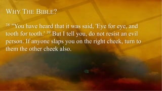 WHY THE BIBLE?
38 "You have heard that it was said, 'Eye for eye, and
tooth for tooth.' 39 But I tell you, do not resist an evil
person. If anyone slaps you on the right cheek, turn to
them the other cheek also.
 