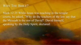 WHY THE BIBLE?
Mark 12:35 While Jesus was teaching in the temple
courts, he asked, "Why do the teachers of the law say that
the Messiah is the son of David? David himself,
speaking by the Holy Spirit, declared:
 