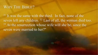 WHY THE BIBLE?
31 It was the same with the third. In fact, none of the
seven left any children. 32 Last of all, the woman died too.
33 At the resurrection whose wife will she be, since the
seven were married to her?"
 