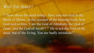 WHY THE BIBLE?
26 Now about the dead rising - have you not read in the
Book of Moses, in the account of the burning bush, how
God said to him, 'I am the God of Abraham, the God of
Isaac, and the God of Jacob'? 27 He is not the God of the
dead, but of the living. You are badly mistaken!"
 