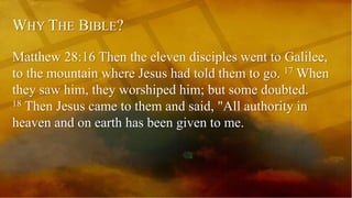 WHY THE BIBLE?
Matthew 28:16 Then the eleven disciples went to Galilee,
to the mountain where Jesus had told them to go. 17 When
they saw him, they worshiped him; but some doubted.
18 Then Jesus came to them and said, "All authority in
heaven and on earth has been given to me.
 