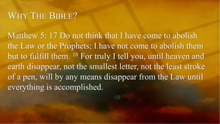 WHY THE BIBLE?
Matthew 5: 17 Do not think that I have come to abolish
the Law or the Prophets; I have not come to abolish them
but to fulfill them. 18 For truly I tell you, until heaven and
earth disappear, not the smallest letter, not the least stroke
of a pen, will by any means disappear from the Law until
everything is accomplished.
 
