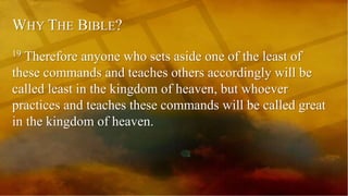WHY THE BIBLE?
19 Therefore anyone who sets aside one of the least of
these commands and teaches others accordingly will be
called least in the kingdom of heaven, but whoever
practices and teaches these commands will be called great
in the kingdom of heaven.
 