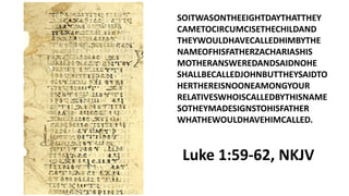 SOITWASONTHEEIGHTDAYTHATTHEY
CAMETOCIRCUMCISETHECHILDAND
THEYWOULDHAVECALLEDHIMBYTHE
NAMEOFHISFATHERZACHARIASHIS
MOTHERANSWEREDANDSAIDNOHE
SHALLBECALLEDJOHNBUTTHEYSAIDTO
HERTHEREISNOONEAMONGYOUR
RELATIVESWHOISCALLEDBYTHISNAME
SOTHEYMADESIGNSTOHISFATHER
WHATHEWOULDHAVEHIMCALLED.
Luke 1:59-62, NKJV
 