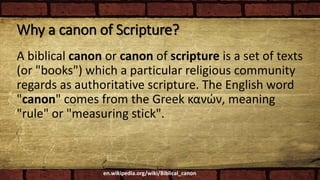 Why a canon of Scripture?
A biblical canon or canon of scripture is a set of texts
(or "books") which a particular religious community
regards as authoritative scripture. The English word
"canon" comes from the Greek κανών, meaning
"rule" or "measuring stick".
en.wikipedia.org/wiki/Biblical_canon
 