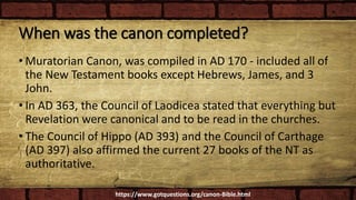 When was the canon completed?
• Muratorian Canon, was compiled in AD 170 - included all of
the New Testament books except Hebrews, James, and 3
John.
• In AD 363, the Council of Laodicea stated that everything but
Revelation were canonical and to be read in the churches.
• The Council of Hippo (AD 393) and the Council of Carthage
(AD 397) also affirmed the current 27 books of the NT as
authoritative.
https://www.gotquestions.org/canon-Bible.html
 