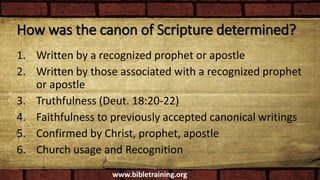 How was the canon of Scripture determined?
1. Written by a recognized prophet or apostle
2. Written by those associated with a recognized prophet
or apostle
3. Truthfulness (Deut. 18:20-22)
4. Faithfulness to previously accepted canonical writings
5. Confirmed by Christ, prophet, apostle
6. Church usage and Recognition
www.bibletraining.org
 