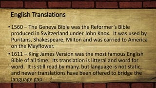 English Translations
•1560 – The Geneva Bible was the Reformer’s Bible
produced in Switzerland under John Knox. It was used by
Puritans, Shakespeare, Milton and was carried to America
on the Mayflower.
•1611 – King James Version was the most famous English
Bible of all time. Its translation is litteral and word for
word. It is still read by many, but language is not static,
and newer translations have been offered to bridge the
language gap.
 