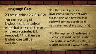 Language Gap
2 Thessalonians 2:7-8, NRSV
For the mystery of
lawlessness is already at
work, but only until the one
who now restrains it is
removed. 8 And then the
lawless one will be
revealed…
7 For the secret power of
lawlessness is already at work;
but the one who now holds it
back will continue to do so till
he is taken out of the way. (NIV)
7 For the mystery of lawlessness
is already at work; only He who
now restrains will do so until He
is taken out of the way. (NKJV)
 