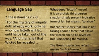 Language Gap
2 Thessalonians 2:7-8
7 For the mystery of iniquity
doth already work: only he
who now letteth will let,
until he be taken out of the
way. 8 And then shall that
Wicked be revealed …
What does “letteth” mean?
It is an archaic third-person
singular simple present indicative
form of let. Let means, “to allow”
But context shows that Paul is not
talking about a force that allows
the wicked one to be revealed,
but is hindering the Wicked.
The Greek is katechon, which
means “to hold down.”
 