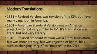 Modern Translations
•1881 – Revised Version, was revision of the KJV, but never
really caught on in America.
•1901 – American Standard Version was an American
project with text very similar to RV. It’s translation was
literal but not very literary.
•1946 – Revised Standard Version was a literal translation,
but was more literary, but was rejected of liberal bias,
such as changing “virgin” to “maiden” in Isa. 7:14
 
