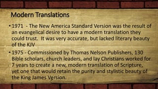 Modern Translations
• 1971 - The New America Standard Version was the result of
an evangelical desire to have a modern translation they
could trust. It was very accurate, but lacked literary beauty
of the KJV
• 1975 - Commissioned by Thomas Nelson Publishers, 130
Bible scholars, church leaders, and lay Christians worked for
7 years to create a new, modern translation of Scripture,
yet one that would retain the purity and stylistic beauty of
the King James Version.
 