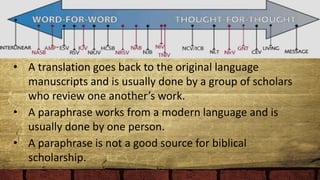 • A translation goes back to the original language
manuscripts and is usually done by a group of scholars
who review one another’s work.
• A paraphrase works from a modern language and is
usually done by one person.
• A paraphrase is not a good source for biblical
scholarship.
 
