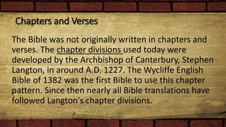 Chapters and Verses
The Bible was not originally written in chapters and
verses. The chapter divisions used today were
developed by the Archbishop of Canterbury, Stephen
Langton, in around A.D. 1227. The Wycliffe English
Bible of 1382 was the first Bible to use this chapter
pattern. Since then nearly all Bible translations have
followed Langton's chapter divisions.
 