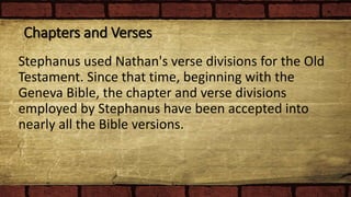 Chapters and Verses
Stephanus used Nathan's verse divisions for the Old
Testament. Since that time, beginning with the
Geneva Bible, the chapter and verse divisions
employed by Stephanus have been accepted into
nearly all the Bible versions.
 