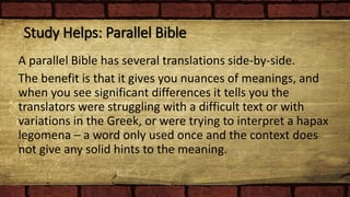 Study Helps: Parallel Bible
A parallel Bible has several translations side-by-side.
The benefit is that it gives you nuances of meanings, and
when you see significant differences it tells you the
translators were struggling with a difficult text or with
variations in the Greek, or were trying to interpret a hapax
legomena – a word only used once and the context does
not give any solid hints to the meaning.
 