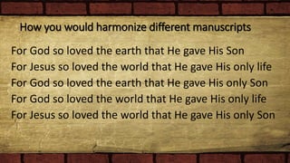 How you would harmonize different manuscripts
For God so loved the earth that He gave His Son
For Jesus so loved the world that He gave His only life
For God so loved the earth that He gave His only Son
For God so loved the world that He gave His only life
For Jesus so loved the world that He gave His only Son
 