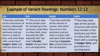 Example of Variant Readings: Numbers 12:12
KJV NIV NASB NKJV
12 And they shall take
all the instruments of
ministry, wherewith
they minister in the
sanctuary, and put
them in a cloth of
blue, and cover them
with a covering of
badgers' skins, and
shall put them on a
bar:
12 “They are to take
all the articles used
for ministering in the
sanctuary, wrap them
in a blue cloth, cover
that with the [NIV
originally had “sea
cows”] durable
leather and put them
on a carrying frame.
12 and they shall take
all the utensils of
service, with which
they serve in the
sanctuary, and put
them in a blue cloth
and cover them with a
covering of porpoise
skin, and put them on
the carrying bars.
12 Then they shall
take all the utensils
of service with which
they minister in the
sanctuary, put them
in a blue cloth, cover
them with a covering
of badger skins, and
put them on a
carrying beam.
 