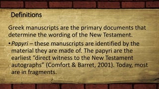 Definitions
Greek manuscripts are the primary documents that
determine the wording of the New Testament.
•Papyri – these manuscripts are identified by the
material they are made of. The papyri are the
earliest “direct witness to the New Testament
autographs” (Comfort & Barret, 2001). Today, most
are in fragments.
 