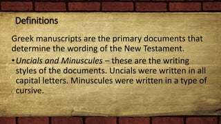 Definitions
Greek manuscripts are the primary documents that
determine the wording of the New Testament.
•Uncials and Minuscules – these are the writing
styles of the documents. Uncials were written in all
capital letters. Minuscules were written in a type of
cursive.
 