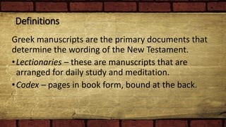 Definitions
Greek manuscripts are the primary documents that
determine the wording of the New Testament.
•Lectionaries – these are manuscripts that are
arranged for daily study and meditation.
•Codex – pages in book form, bound at the back.
 