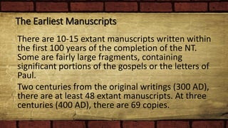 The Earliest Manuscripts
There are 10-15 extant manuscripts written within
the first 100 years of the completion of the NT.
Some are fairly large fragments, containing
significant portions of the gospels or the letters of
Paul.
Two centuries from the original writings (300 AD),
there are at least 48 extant manuscripts. At three
centuries (400 AD), there are 69 copies.
 