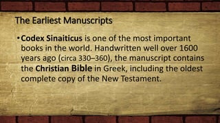 The Earliest Manuscripts
•Codex Sinaiticus is one of the most important
books in the world. Handwritten well over 1600
years ago (circa 330–360), the manuscript contains
the Christian Bible in Greek, including the oldest
complete copy of the New Testament.
 