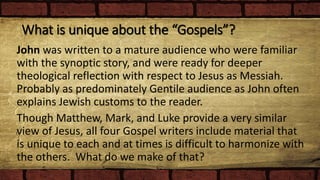 What is unique about the “Gospels”?
John was written to a mature audience who were familiar
with the synoptic story, and were ready for deeper
theological reflection with respect to Jesus as Messiah.
Probably as predominately Gentile audience as John often
explains Jewish customs to the reader.
Though Matthew, Mark, and Luke provide a very similar
view of Jesus, all four Gospel writers include material that
is unique to each and at times is difficult to harmonize with
the others. What do we make of that?
 