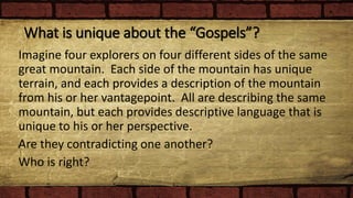 What is unique about the “Gospels”?
Imagine four explorers on four different sides of the same
great mountain. Each side of the mountain has unique
terrain, and each provides a description of the mountain
from his or her vantagepoint. All are describing the same
mountain, but each provides descriptive language that is
unique to his or her perspective.
Are they contradicting one another?
Who is right?
 