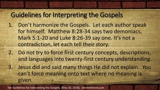 Guidelines for Interpreting the Gospels
1. Don’t harmonize the Gospels. Let each author speak
for himself. Matthew 8:28-34 says two demoniacs,
Mark 5:1-20 and Luke 8:26-39 say one. It’s not a
contradiction, let each tell their story.
2. Do not try to force first century concepts, descriptions,
and languages into twenty-first century understanding.
3. Jesus did and said many things He did not explain. You
can’t force meaning onto text where no meaning is
given.
Ten Guidelines for Interpreting the Gospels. (May 30, 2018). Internetmonk.com
 