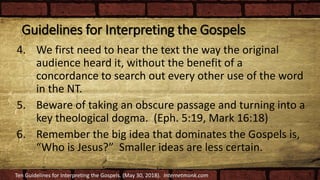 Guidelines for Interpreting the Gospels
4. We first need to hear the text the way the original
audience heard it, without the benefit of a
concordance to search out every other use of the word
in the NT.
5. Beware of taking an obscure passage and turning into a
key theological dogma. (Eph. 5:19, Mark 16:18)
6. Remember the big idea that dominates the Gospels is,
“Who is Jesus?” Smaller ideas are less certain.
Ten Guidelines for Interpreting the Gospels. (May 30, 2018). Internetmonk.com
 