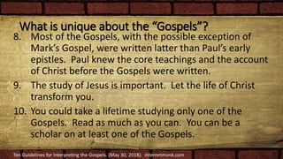 What is unique about the “Gospels”?
8. Most of the Gospels, with the possible exception of
Mark’s Gospel, were written latter than Paul’s early
epistles. Paul knew the core teachings and the account
of Christ before the Gospels were written.
9. The study of Jesus is important. Let the life of Christ
transform you.
10. You could take a lifetime studying only one of the
Gospels. Read as much as you can. You can be a
scholar on at least one of the Gospels.
Ten Guidelines for Interpreting the Gospels. (May 30, 2018). Internetmonk.com
 