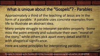 What is unique about the “Gospels”? - Parables
Approximately a third of the teaching of Jesus are in the
form of a parable. A parable uses concrete examples from
life to illustrate an abstract idea.
Many people struggle to interpret parables properly. Some
miss the point entirely and substitute their own “moral of
the story,” while others pick apart every detail and fill it
with allegorical significance.
Here are some principles for interpreting parables:
Principles for Interpreting the Parables (2019) http://www.biblicalexpositor.org/default.asp?sec_id=180007636
 
