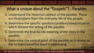 What is unique about the “Gospels”? - Parables
3. Understand the historical context of the parable. These
are illustrations from the everyday life of the people.
4. Determine the specific question/problem/need/situation
which elicited the telling of the parable.
5. Determine the true-to-life meaning of the story in the
parable.
6. Determine the central point of the parable as it relates to
the to topic/question Jesus is addressing.
Principles for Interpreting the Parables (2019) http://www.biblicalexpositor.org/default.asp?sec_id=180007636
 