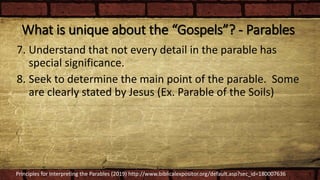 What is unique about the “Gospels”? - Parables
7. Understand that not every detail in the parable has
special significance.
8. Seek to determine the main point of the parable. Some
are clearly stated by Jesus (Ex. Parable of the Soils)
Principles for Interpreting the Parables (2019) http://www.biblicalexpositor.org/default.asp?sec_id=180007636
 