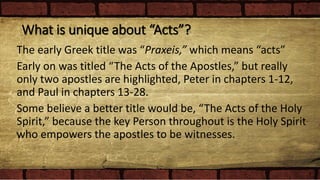 What is unique about “Acts”?
The early Greek title was “Praxeis,” which means “acts”
Early on was titled “The Acts of the Apostles,” but really
only two apostles are highlighted, Peter in chapters 1-12,
and Paul in chapters 13-28.
Some believe a better title would be, “The Acts of the Holy
Spirit,” because the key Person throughout is the Holy Spirit
who empowers the apostles to be witnesses.
 