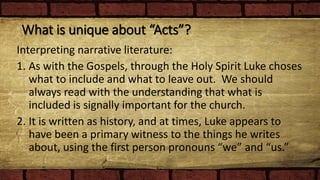 What is unique about “Acts”?
Interpreting narrative literature:
1. As with the Gospels, through the Holy Spirit Luke choses
what to include and what to leave out. We should
always read with the understanding that what is
included is signally important for the church.
2. It is written as history, and at times, Luke appears to
have been a primary witness to the things he writes
about, using the first person pronouns “we” and “us.”
 