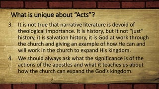 What is unique about “Acts”?
3. It is not true that narrative literature is devoid of
theological importance. It is history, but it not “just”
history, it is salvation history, it is God at work through
the church and giving an example of how He can and
will work in the church to expand His kingdom.
4. We should always ask what the significance is of the
actions of the apostles and what it teaches us about
how the church can expand the God’s kingdom.
 
