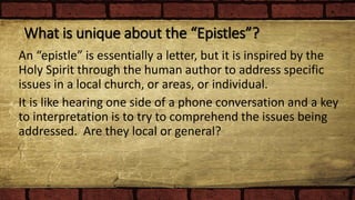 What is unique about the “Epistles”?
An “epistle” is essentially a letter, but it is inspired by the
Holy Spirit through the human author to address specific
issues in a local church, or areas, or individual.
It is like hearing one side of a phone conversation and a key
to interpretation is to try to comprehend the issues being
addressed. Are they local or general?
 