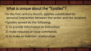 What is unique about the “Epistles”?
•In the first century church, epistles substituted for
personal interaction between the writer and the recipient.
•Epistles served do the following:
1) to provide information or instruction
2) make requests or issue commands
3) to make or maintain relationships
 