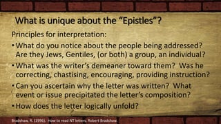 What is unique about the “Epistles”?
Principles for interpretation:
•What do you notice about the people being addressed?
Are they Jews, Gentiles, (or both) a group, an individual?
•What was the writer’s demeaner toward them? Was he
correcting, chastising, encouraging, providing instruction?
•Can you ascertain why the letter was written? What
event or issue precipitated the letter’s composition?
•How does the letter logically unfold?
Bradshaw, R. (1996). How to read NT letters. Robert Bradshaw.
 