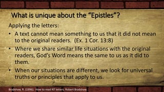 What is unique about the “Epistles”?
Applying the letters:
• A text cannot mean something to us that it did not mean
to the original readers. (Ex. 1 Cor. 13:8)
• Where we share similar life situations with the original
readers, God’s Word means the same to us as it did to
them.
• When our situations are different, we look for universal
truths or principles that apply to us.
Bradshaw, R. (1996). How to read NT letters. Robert Bradshaw.
 