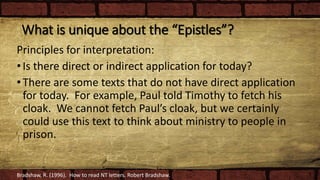 What is unique about the “Epistles”?
Principles for interpretation:
•Is there direct or indirect application for today?
•There are some texts that do not have direct application
for today. For example, Paul told Timothy to fetch his
cloak. We cannot fetch Paul’s cloak, but we certainly
could use this text to think about ministry to people in
prison.
Bradshaw, R. (1996). How to read NT letters. Robert Bradshaw.
 
